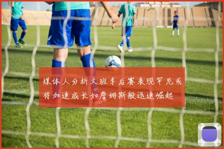 媒体人分析文班季后赛表现罕见或将加速成长如詹姆斯般迅速崛起