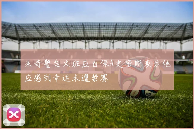 米奇警告文班应自保A史密斯表示他应感到幸运未遭禁赛