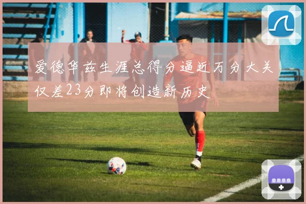 爱德华兹生涯总得分逼近万分大关仅差23分即将创造新历史
