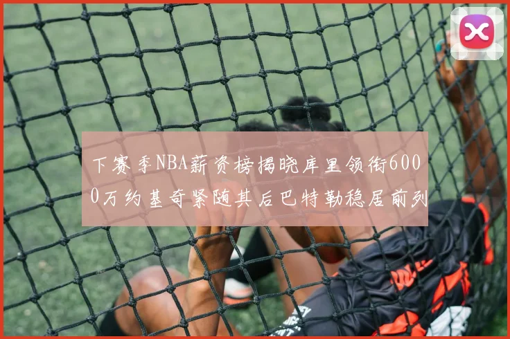 下赛季NBA薪资榜揭晓库里领衔6000万约基奇紧随其后巴特勒稳居前列