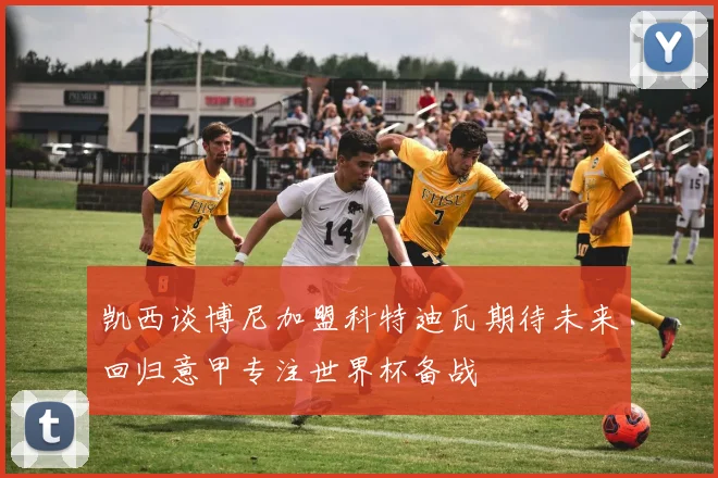 凯西谈博尼加盟科特迪瓦期待未来回归意甲专注世界杯备战
