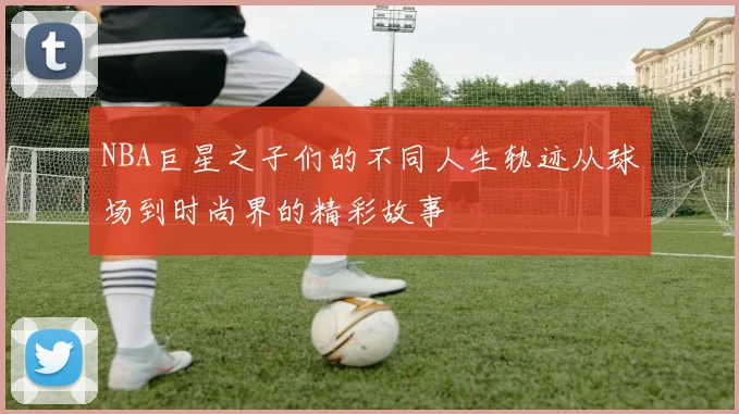 NBA巨星之子们的不同人生轨迹从球场到时尚界的精彩故事