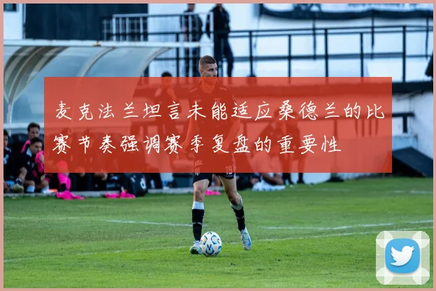麦克法兰坦言未能适应桑德兰的比赛节奏强调赛季复盘的重要性