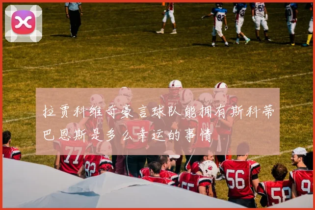 拉贾科维奇豪言球队能拥有斯科蒂巴恩斯是多么幸运的事情