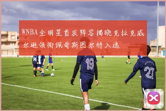 WNBA全明星首发阵容揭晓克拉克威尔逊领衔佩奇斯图尔特入选