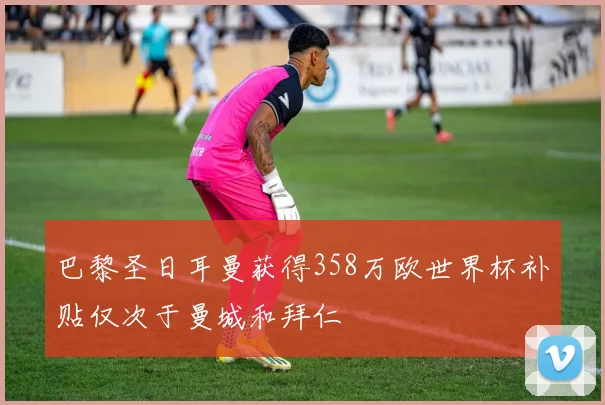 巴黎圣日耳曼获得358万欧世界杯补贴仅次于曼城和拜仁
