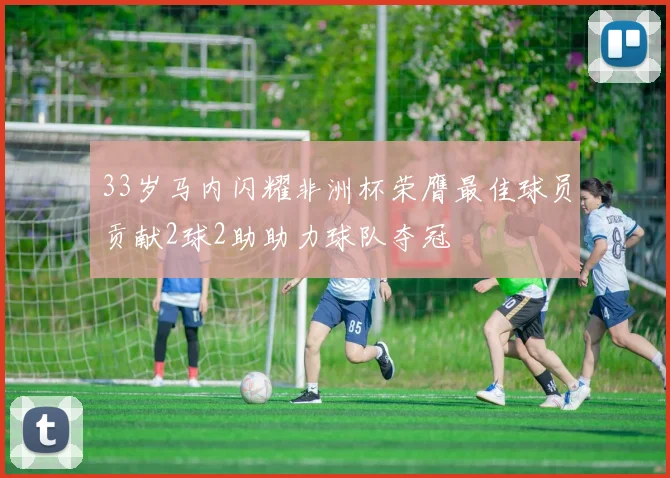 33岁马内闪耀非洲杯荣膺最佳球员贡献2球2助助力球队夺冠