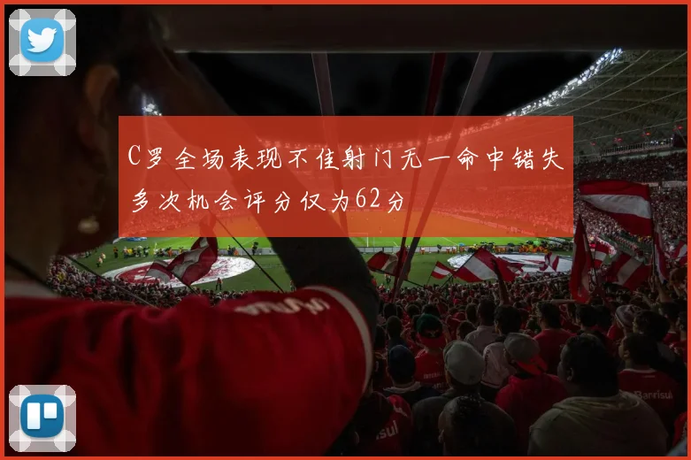 C罗全场表现不佳射门无一命中错失多次机会评分仅为62分