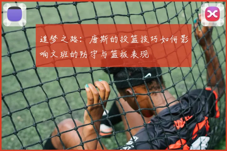 追梦之路：唐斯的投篮技巧如何影响文班的防守与篮板表现