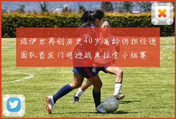 诺伊尔再创历史40岁高龄仍担任德国队首发门将迎战库拉索小组赛