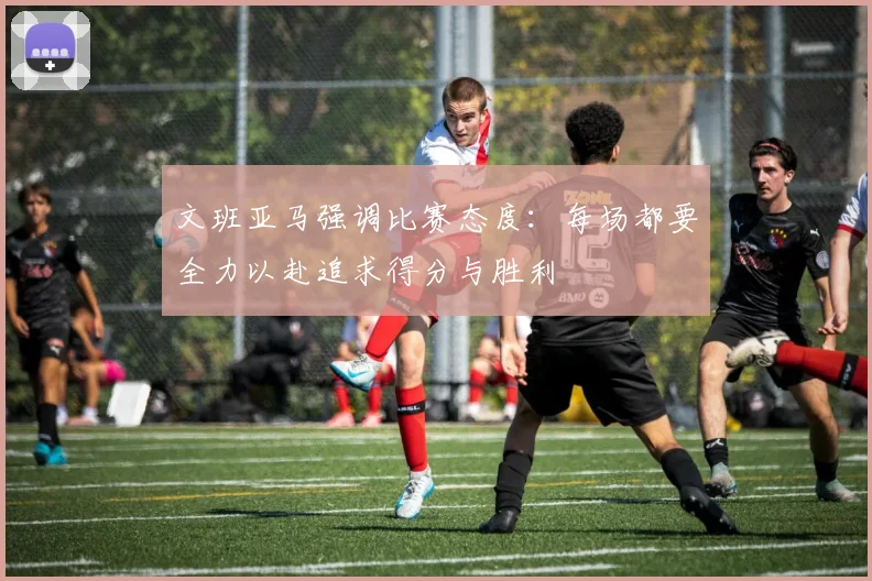 文班亚马强调比赛态度：每场都要全力以赴追求得分与胜利
