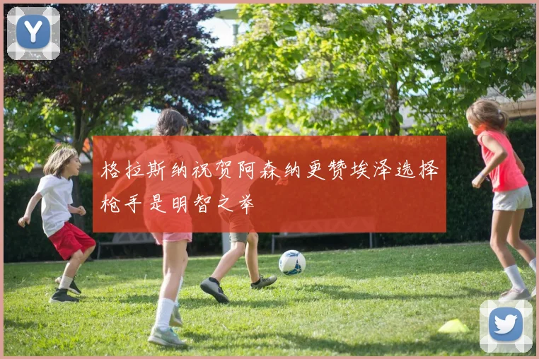 格拉斯纳祝贺阿森纳更赞埃泽选择枪手是明智之举