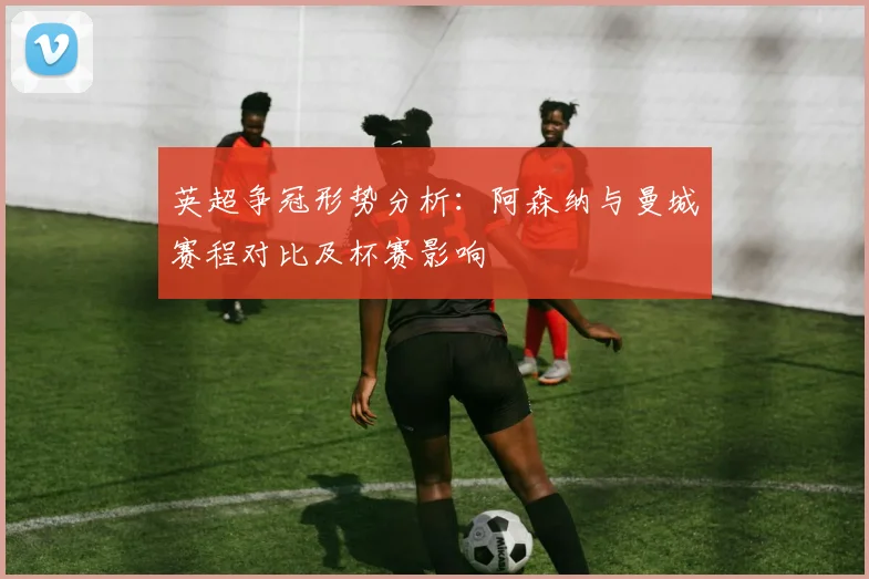 英超争冠形势分析：阿森纳与曼城赛程对比及杯赛影响