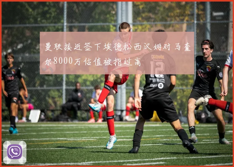 曼联接近签下埃德松西汉姆对马奎尔8000万估值被指过高
