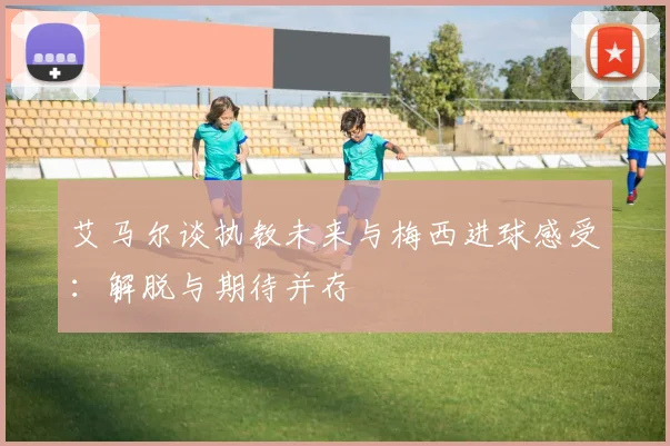 艾马尔谈执教未来与梅西进球感受：解脱与期待并存
