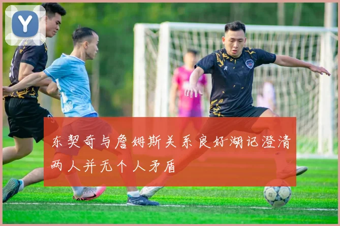 东契奇与詹姆斯关系良好湖记澄清两人并无个人矛盾