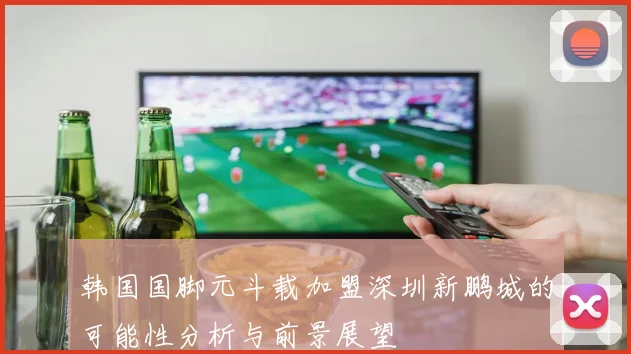 韩国国脚元斗载加盟深圳新鹏城的可能性分析与前景展望