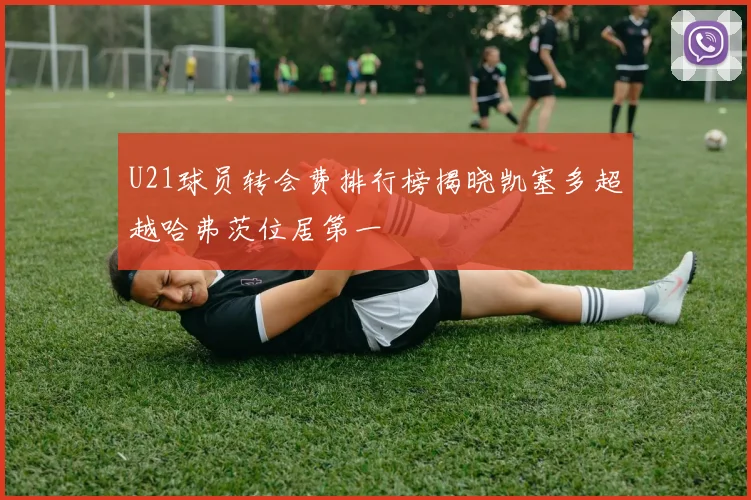 U21球员转会费排行榜揭晓凯塞多超越哈弗茨位居第一