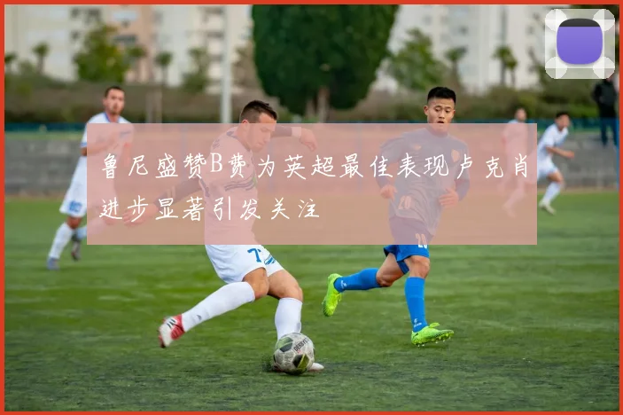 鲁尼盛赞B费为英超最佳表现卢克肖进步显著引发关注